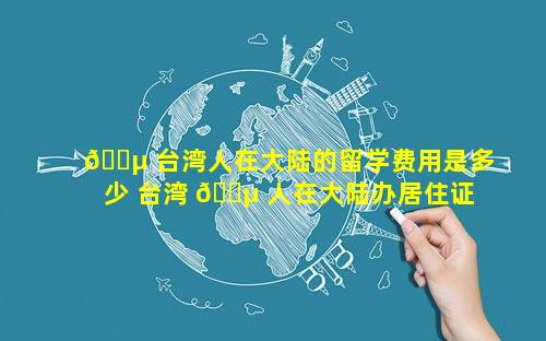🌵 台湾人在大陆的留学费用是多少 台湾 🐵 人在大陆办居住证需要什么资料